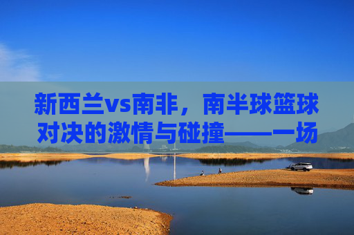 新西兰vs南非,南半球篮球对决的激情与碰撞——一场跨越海洋的体育盛宴