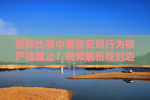 篮球比赛中哪些犯规行为被严格禁止?视频解析规则边界