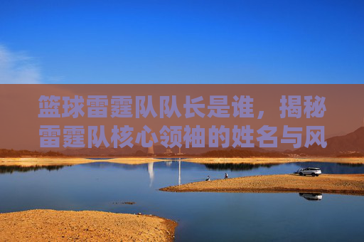 篮球雷霆队队长是谁,揭秘雷霆队核心领袖的姓名与风采