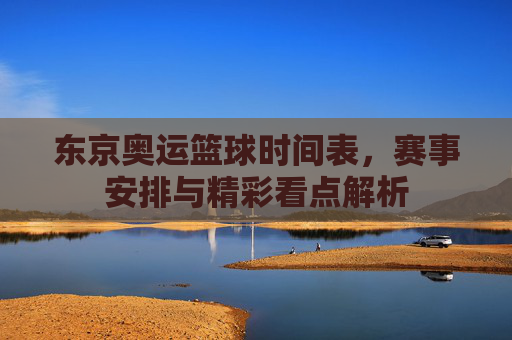 东京奥运篮球时间表,赛事安排与精彩看点解析