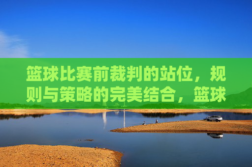 篮球比赛前裁判的站位,规则与策略的完美结合,篮球比赛前裁判的站位,规则与策略的完美结合