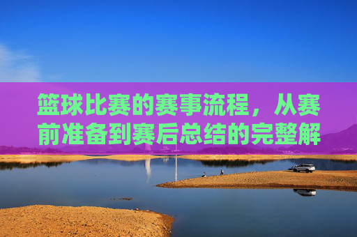 篮球比赛的赛事流程,从赛前准备到赛后总结的完整解析,篮球比赛的赛事流程,从赛前准备到赛后总结的完整解析