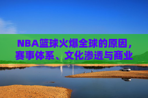 NBA篮球火爆全球的原因,赛事体系、文化渗透与商业运作的多维解析