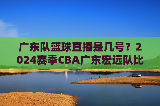 广东队篮球直播是几号?2024赛季CBA广东宏远队比赛直播时间安排详解,2024赛季CBA广东宏远队比赛直播时间安排详解