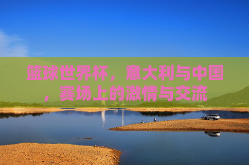 篮球世界杯，意大利与中国，赛场上的激情与交流