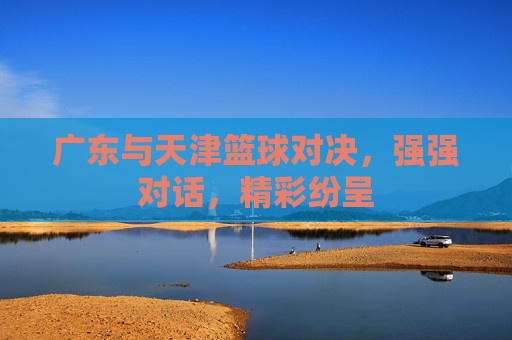 广东与天津篮球对决,强强对话,精彩纷呈