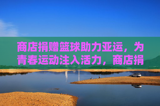 商店捐赠篮球助力亚运,为青春运动注入活力,商店捐赠篮球助力亚运,为青春运动注入活力