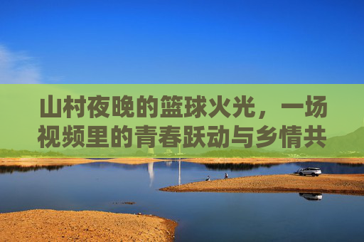 山村夜晚的篮球火光,一场视频里的青春跃动与乡情共鸣,山村夜晚的篮球火光,青春跃动与乡情共鸣