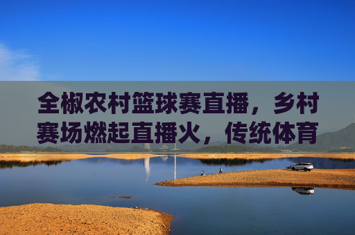 全椒农村篮球赛直播，乡村赛场燃起直播火，传统体育与数字浪潮碰撞出乡村振兴新活力