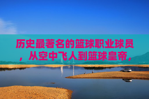 历史最著名的篮球职业球员，从空中飞人到篮球皇帝，谁定义了篮球的巅峰？历史最著名篮球球员，从空中飞人到篮球皇帝，谁定义了篮球的巅峰？