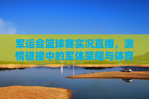 军运会篮球赛实况直播,激情碰撞中的军体荣耀与体育精神,军运会篮球赛实况直播,激情碰撞中的军体荣耀与体育精神