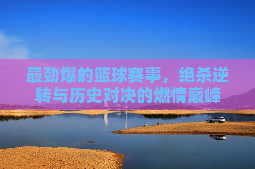 最劲爆的篮球赛事，绝杀逆转与历史对决的燃情巅峰