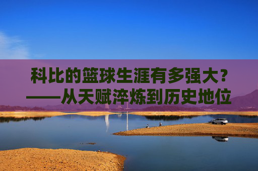 科比的篮球生涯有多强大?——从天赋淬炼到历史地位的巅峰诠释
