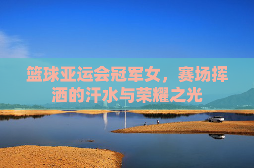 篮球亚运会冠军女,赛场挥洒的汗水与荣耀之光