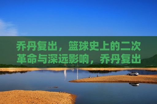 乔丹复出,篮球史上的二次革命与深远影响,乔丹复出,篮球史上的二次革命与深远影响