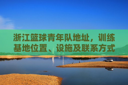 浙江篮球青年队地址，训练基地位置、设施及联系方式全解析