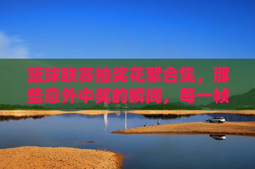 篮球联赛抽奖花絮合集，那些意外中奖的瞬间，每一帧都充满欢乐与惊喜！篮球联赛抽奖花絮合集，那些意外中奖的欢乐瞬间，每一帧都充满惊喜！
