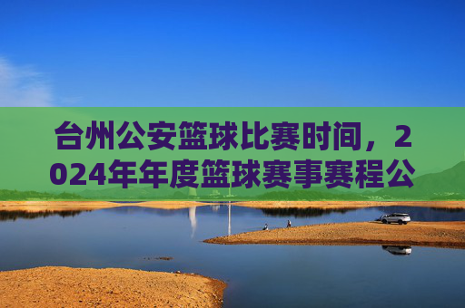 台州公安篮球比赛时间，2024年年度篮球赛事赛程公布，共话警队风采与团结，台州公安篮球赛2024年赛程公布，共话警队风采与团结