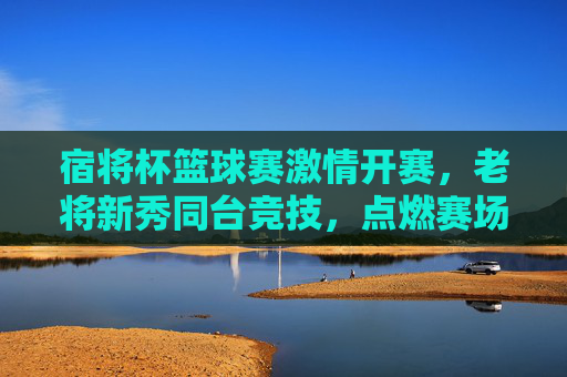 宿将杯篮球赛激情开赛,老将新秀同台竞技,点燃赛场热血,宿将杯篮球赛激情开赛,老将新秀同台竞技点燃赛场热血