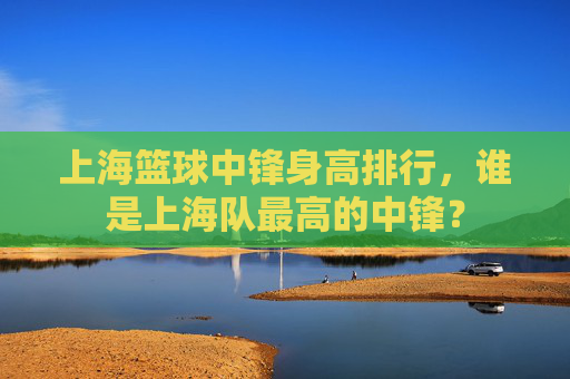 上海篮球中锋身高排行,谁是上海队最高的中锋?