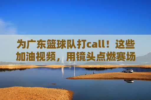 为广东篮球队打call!这些加油视频,用镜头点燃赛场激情与希望