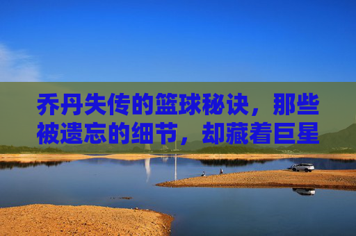 乔丹失传的篮球秘诀,那些被遗忘的细节,却藏着巨星的高度