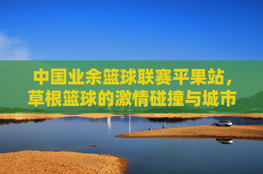 中国业余篮球联赛平果站,草根篮球的激情碰撞与城市活力的绽放