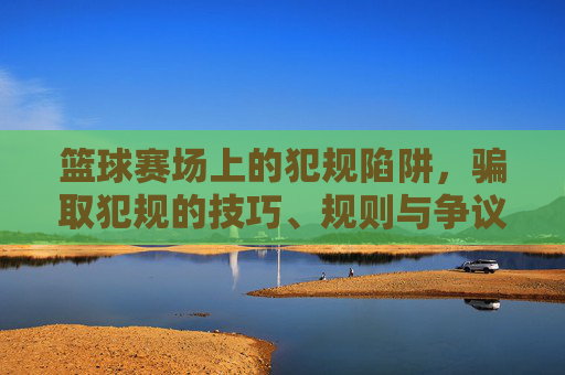 篮球赛场上的犯规陷阱,骗取犯规的技巧、规则与争议