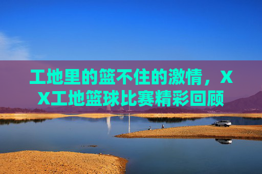 工地里的篮不住的激情，XX工地篮球比赛精彩回顾