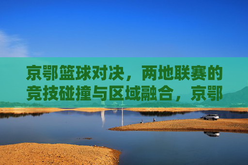 京鄂篮球对决,两地联赛的竞技碰撞与区域融合,京鄂篮球对决,两地联赛的竞技碰撞与区域融合
