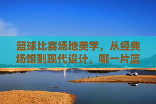 篮球比赛场地美学,从经典场馆到现代设计,哪一片篮筐下的赛场更具视觉魅力?