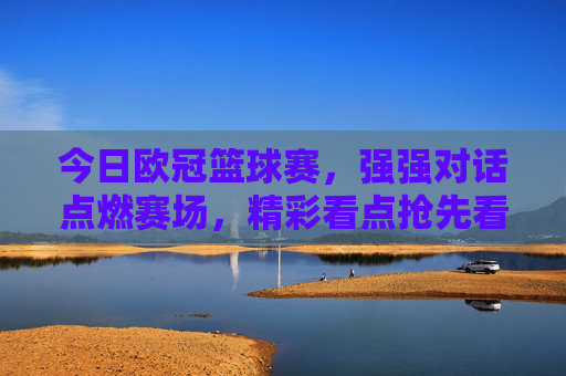 今日欧冠篮球赛,强强对话点燃赛场,精彩看点抢先看