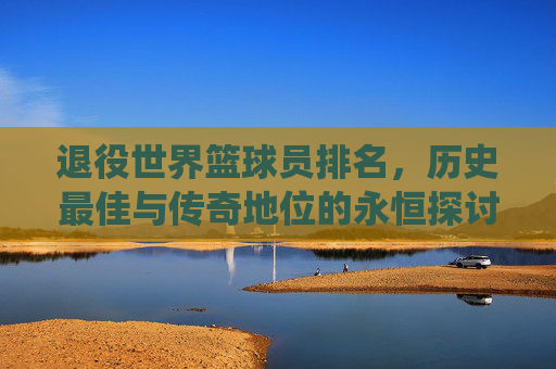 退役世界篮球员排名,历史最佳与传奇地位的永恒探讨
