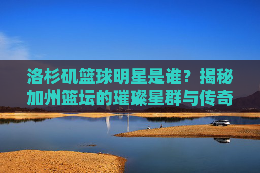 洛杉矶篮球明星是谁?揭秘加州篮坛的璀璨星群与传奇故事