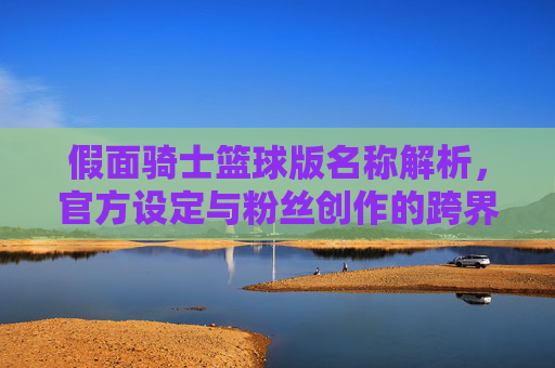 假面骑士篮球版名称解析,官方设定与粉丝创作的跨界探索