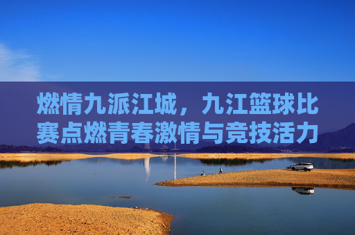 燃情九派江城,九江篮球比赛点燃青春激情与竞技活力