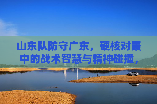 山东队防守广东,硬核对轰中的战术智慧与精神碰撞,山东防守广东,硬核对轰中的战术智慧与精神碰撞
