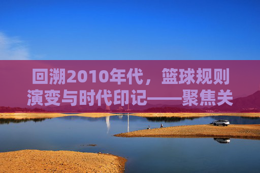 回溯2010年代,篮球规则演变与时代印记——聚焦关键规则调整及其影响