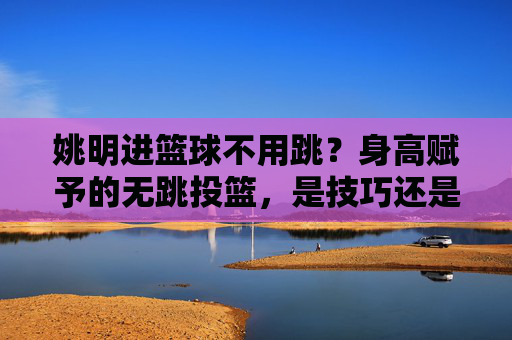 姚明进篮球不用跳?身高赋予的无跳投篮,是技巧还是天赋?姚明身高赋予的无跳投篮,是技巧还是天赋?
