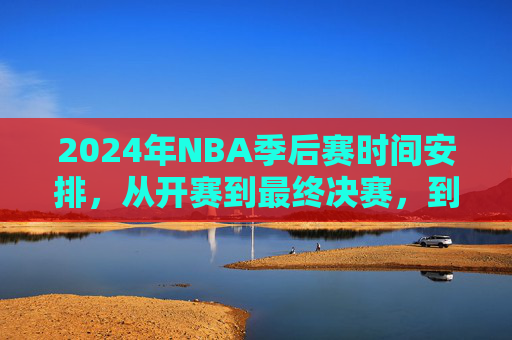 2024年NBA季后赛时间安排，从开赛到最终决赛，到底到几号结束？