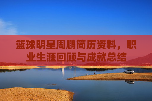 篮球明星周鹏简历资料,职业生涯回顾与成就总结