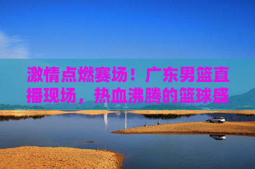 激情点燃赛场！广东男篮直播现场，热血沸腾的篮球盛宴与球迷的共鸣