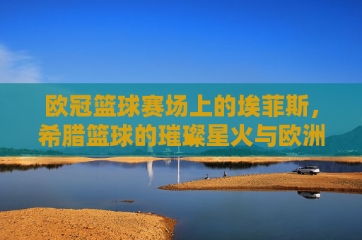 欧冠篮球赛场上的埃菲斯,希腊篮球的璀璨星火与欧洲征途