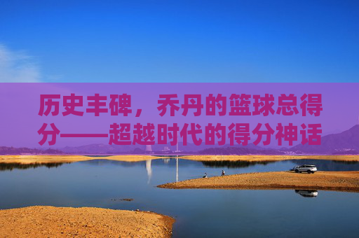 历史丰碑,乔丹的篮球总得分——超越时代的得分神话,历史丰碑,乔丹的篮球总得分——超越时代的得分神话
