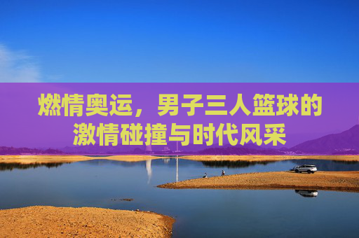 燃情奥运,男子三人篮球的激情碰撞与时代风采