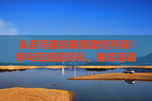 头条号篮球联赛激情开赛！参与互动赢好礼，抽奖活动火热开启！