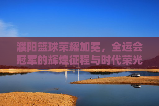 濮阳篮球荣耀加冕,全运会冠军的辉煌征程与时代荣光,濮阳篮球全运会夺冠,辉煌征程与时代荣光