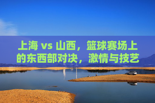 上海 vs 山西，篮球赛场上的东西部对决，激情与技艺的碰撞