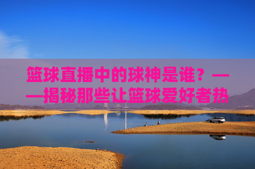 篮球直播中的球神是谁？——揭秘那些让篮球爱好者热血沸腾的直播大神