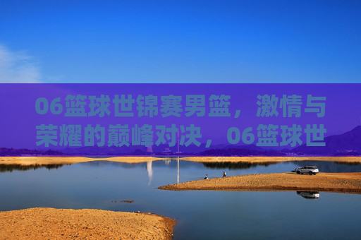 06篮球世锦赛男篮,激情与荣耀的巅峰对决,06篮球世锦赛男篮,激情与荣耀的巅峰对决